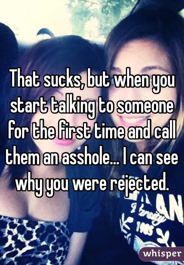 That sucks, but when you start talking to someone for the first time and call them an asshole... I can see why you were rejected. 