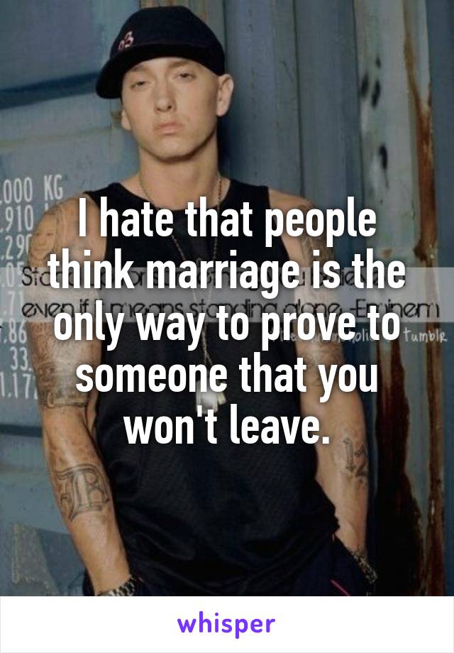 I hate that people think marriage is the only way to prove to someone that you won't leave.