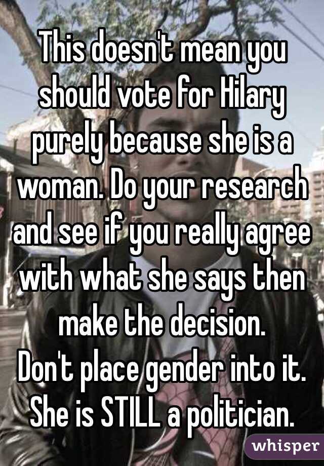 This doesn't mean you should vote for Hilary purely because she is a woman. Do your research and see if you really agree with what she says then make the decision.
Don't place gender into it. She is STILL a politician. 