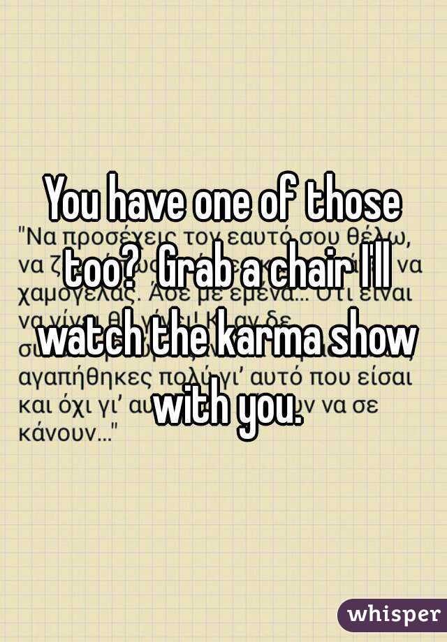 You have one of those too?  Grab a chair I'll watch the karma show with you.