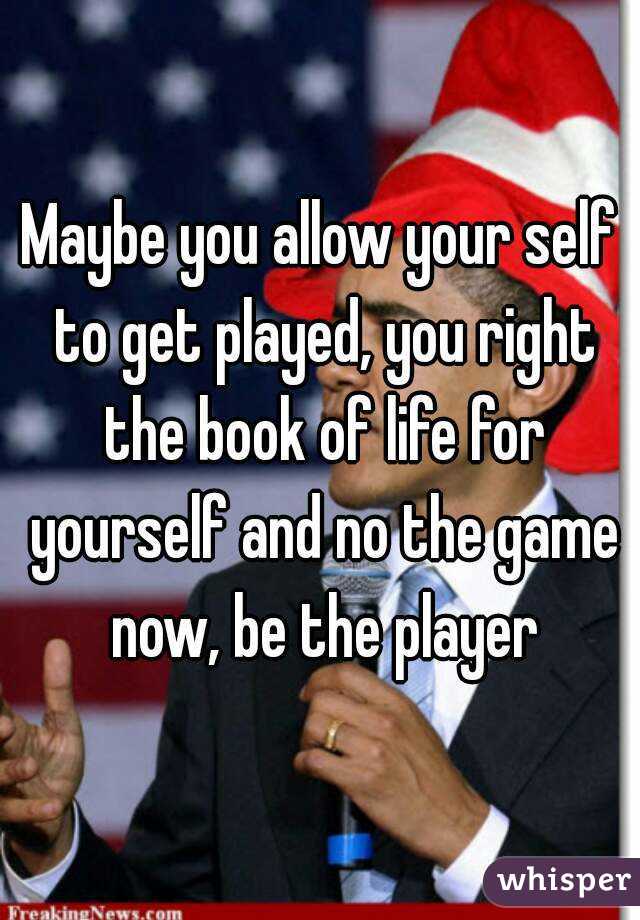 Maybe you allow your self to get played, you right the book of life for yourself and no the game now, be the player