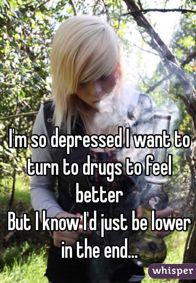 I'm so depressed I want to turn to drugs to feel better 
But I know I'd just be lower in the end...
