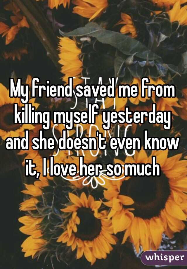 My friend saved me from killing myself yesterday and she doesn't even know it, I love her so much