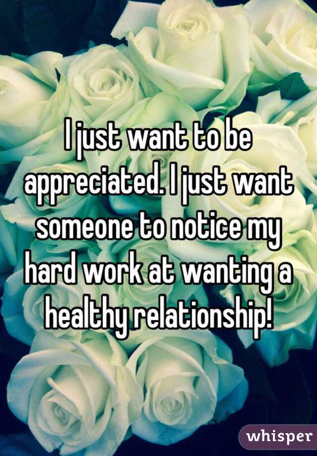 I just want to be appreciated. I just want someone to notice my hard work at wanting a healthy relationship!