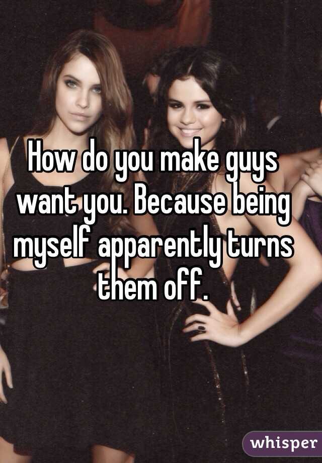 How do you make guys want you. Because being myself apparently turns them off. 