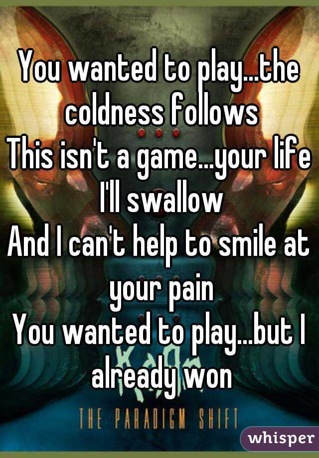 
You wanted to play...the coldness follows
This isn't a game...your life I'll swallow
And I can't help to smile at your pain
You wanted to play...but I already won