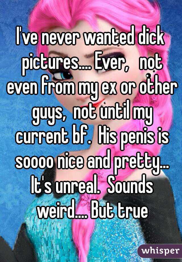 I've never wanted dick pictures.... Ever,   not even from my ex or other guys,  not until my current bf.  His penis is soooo nice and pretty... It's unreal.  Sounds weird.... But true