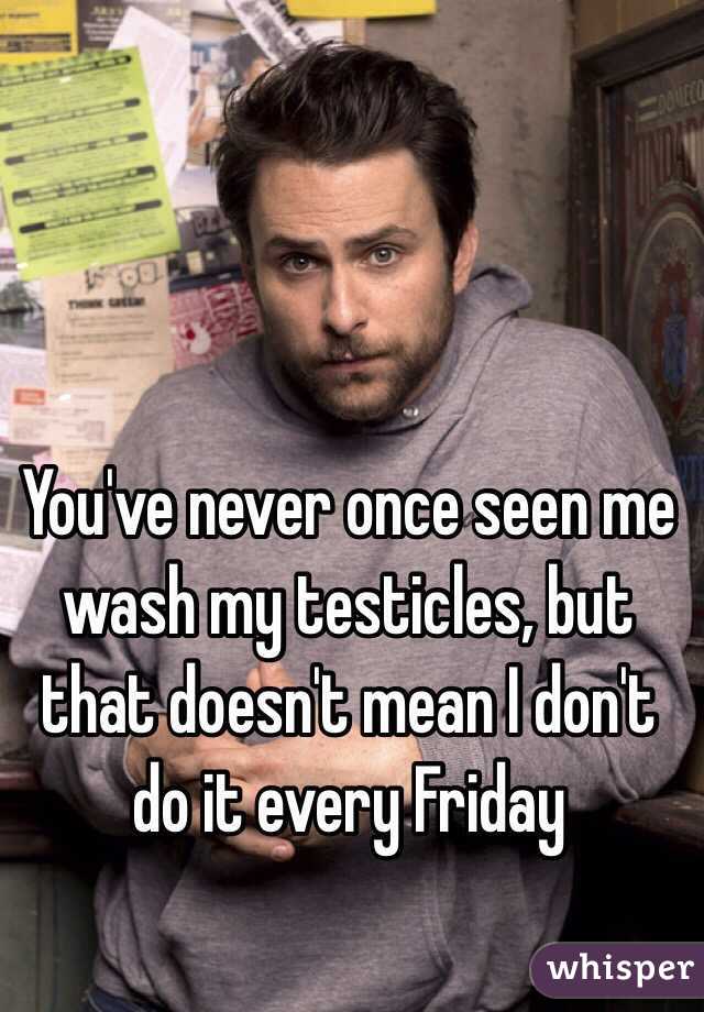 You've never once seen me wash my testicles, but that doesn't mean I don't do it every Friday