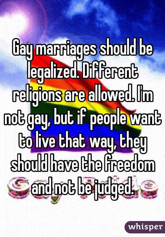 Gay marriages should be legalized. Different religions are allowed. I'm not gay, but if people want to live that way, they should have the freedom and not be judged.