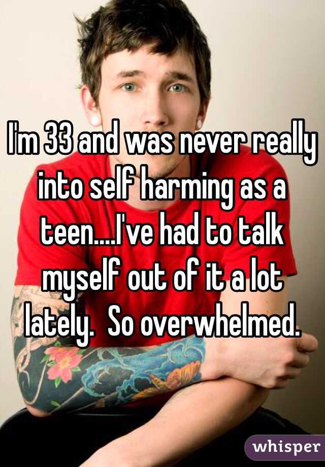 I'm 33 and was never really into self harming as a teen....I've had to talk myself out of it a lot lately.  So overwhelmed. 