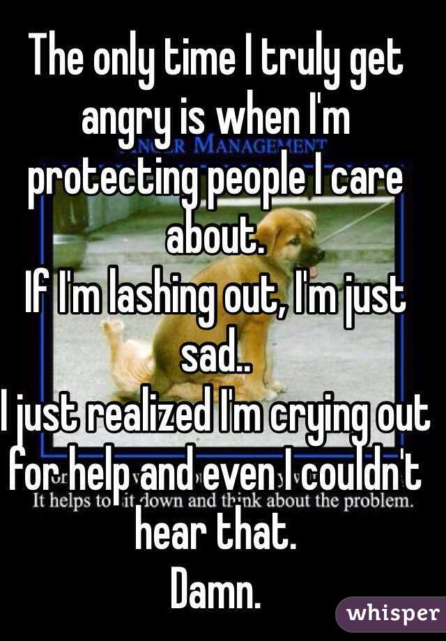 The only time I truly get angry is when I'm protecting people I care about. 
If I'm lashing out, I'm just sad..
I just realized I'm crying out for help and even I couldn't hear that. 
Damn. 