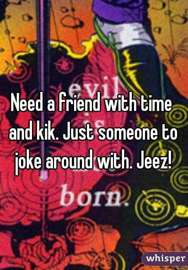 Need a friend with time and kik. Just someone to joke around with. Jeez!