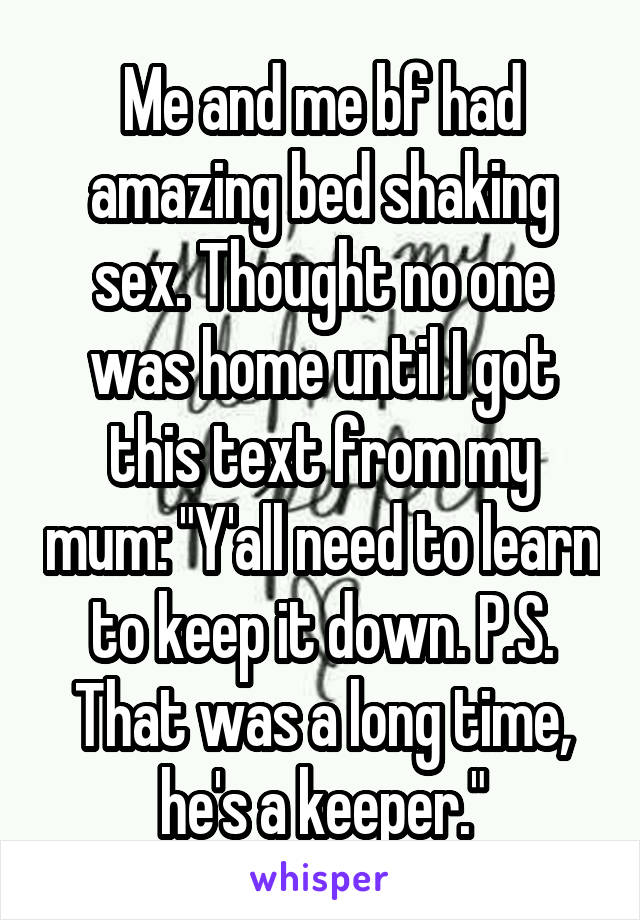 Me and me bf had amazing bed shaking sex. Thought no one was home until I got this text from my mum: "Y'all need to learn to keep it down. P.S. That was a long time, he's a keeper."