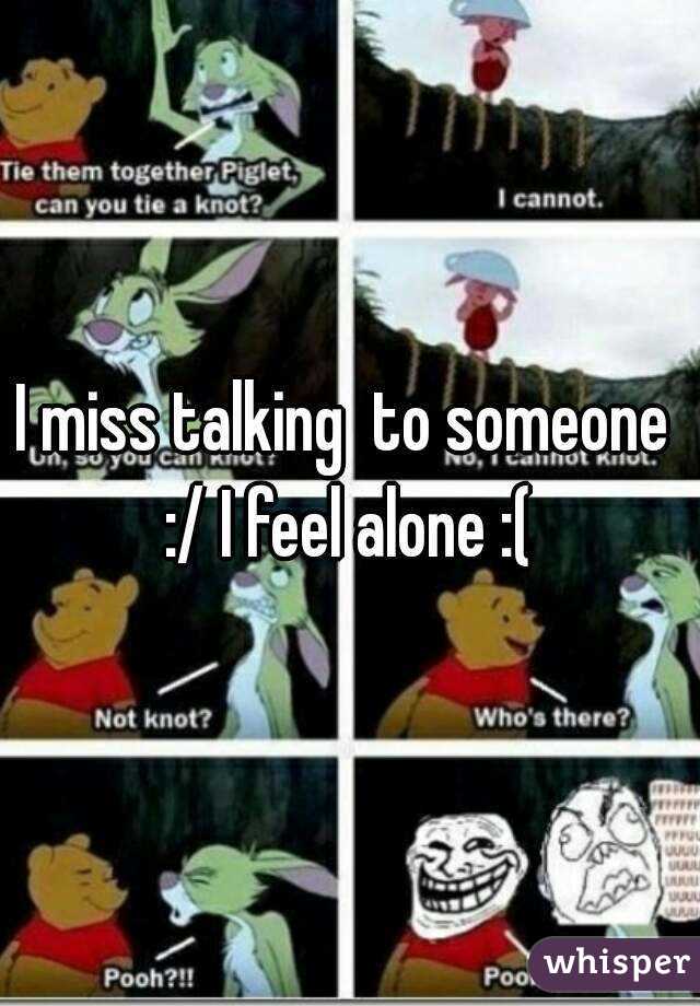 I miss talking  to someone  :/ I feel alone :( 