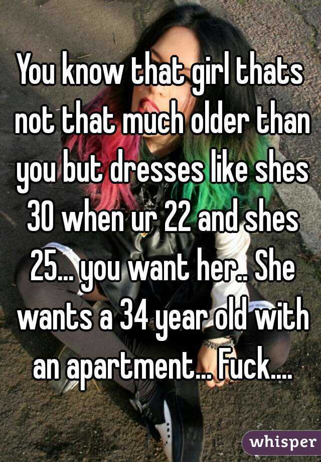 You know that girl thats not that much older than you but dresses like shes 30 when ur 22 and shes 25... you want her.. She wants a 34 year old with an apartment... Fuck....