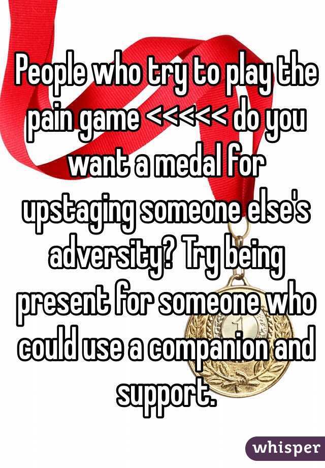 People who try to play the pain game <<<<< do you want a medal for upstaging someone else's adversity? Try being present for someone who could use a companion and support.