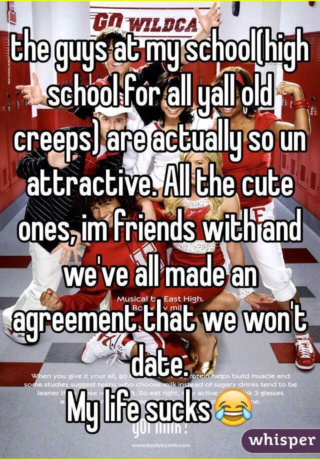 the guys at my school(high school for all yall old creeps) are actually so un attractive. All the cute ones, im friends with and we've all made an agreement that we won't date. 
My life sucks😂