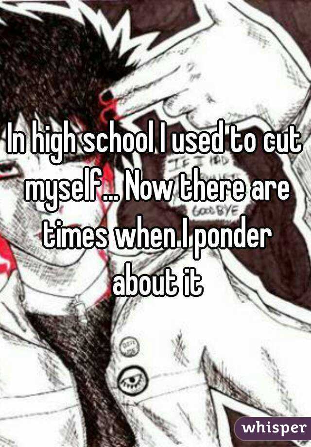 In high school I used to cut myself... Now there are times when I ponder about it