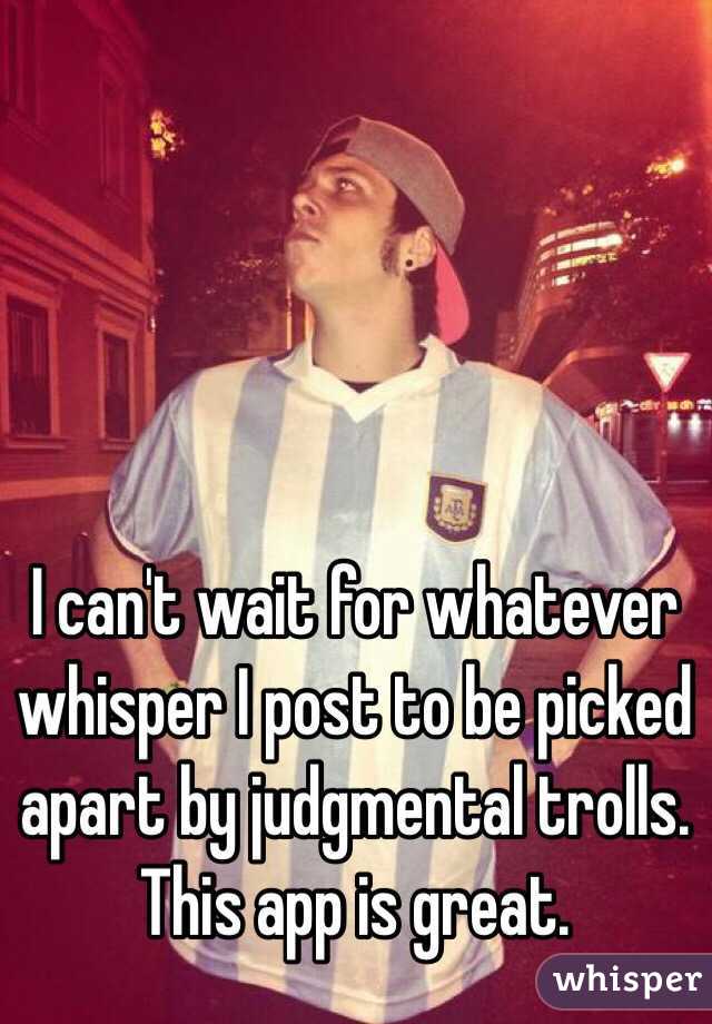 I can't wait for whatever whisper I post to be picked apart by judgmental trolls. This app is great. 