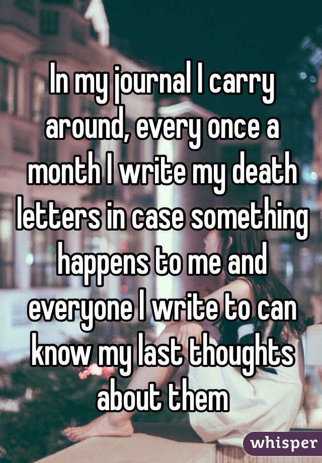 In my journal I carry around, every once a month I write my death letters in case something happens to me and everyone I write to can know my last thoughts about them
