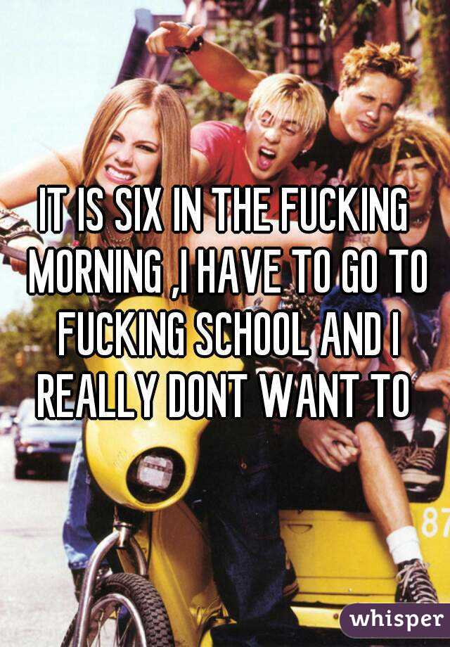 IT IS SIX IN THE FUCKING MORNING ,I HAVE TO GO TO FUCKING SCHOOL AND I REALLY DONT WANT TO 