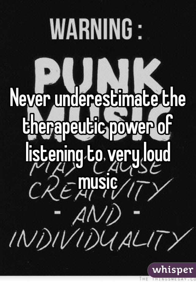 Never underestimate the therapeutic power of listening to very loud music  