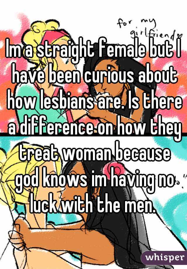 Im a straight female but I have been curious about how lesbians are. Is there a difference on how they treat woman because god knows im having no luck with the men. 
