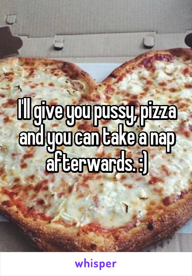 I'll give you pussy, pizza and you can take a nap afterwards. :)