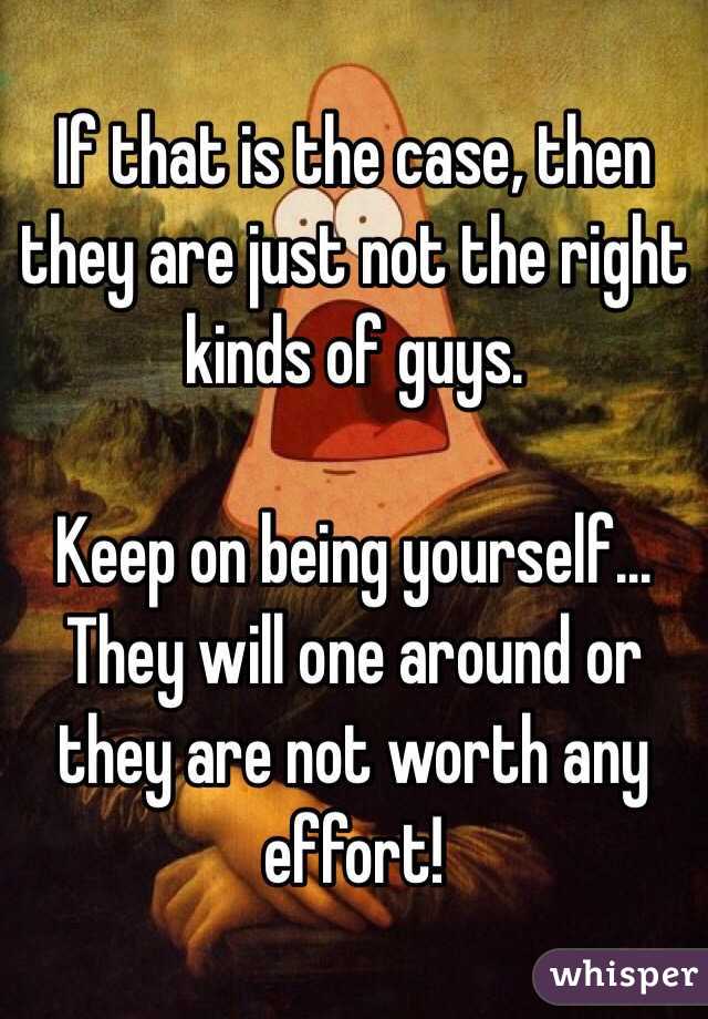 If that is the case, then they are just not the right kinds of guys.

Keep on being yourself... They will one around or they are not worth any effort!