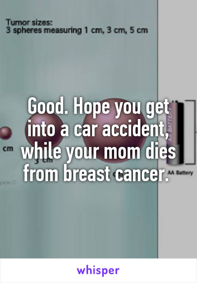 Good. Hope you get into a car accident, while your mom dies from breast cancer. 
