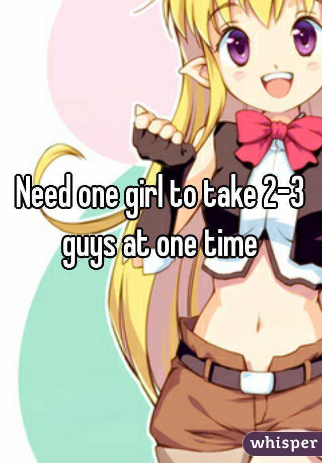 Need one girl to take 2-3 guys at one time 