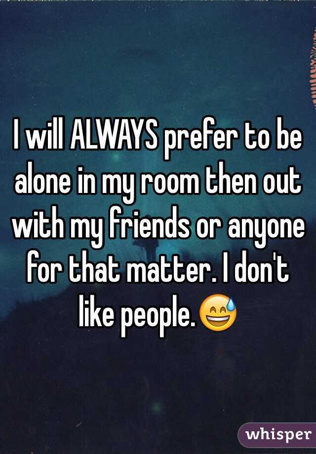 I will ALWAYS prefer to be alone in my room then out with my friends or anyone for that matter. I don't like people.😅