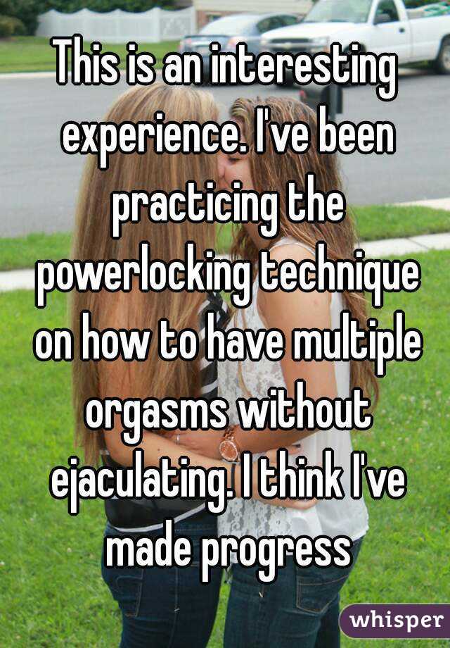 This is an interesting experience. I've been practicing the powerlocking technique on how to have multiple orgasms without ejaculating. I think I've made progress