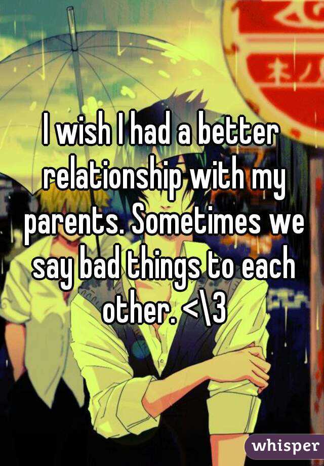 I wish I had a better relationship with my parents. Sometimes we say bad things to each other. <\3