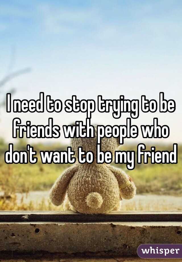 I need to stop trying to be friends with people who don't want to be my friend 