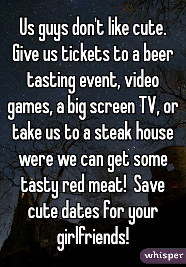 Us guys don't like cute.   Give us tickets to a beer tasting event, video games, a big screen TV, or take us to a steak house were we can get some tasty red meat!  Save cute dates for your girlfriends!