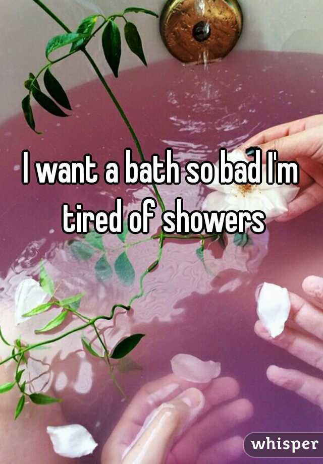I want a bath so bad I'm tired of showers