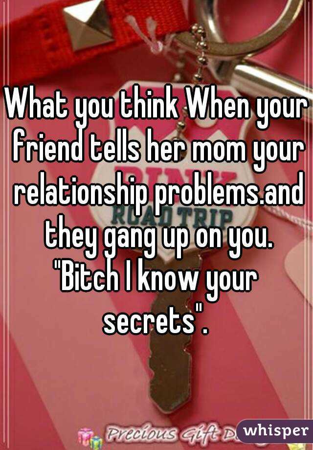 What you think When your friend tells her mom your relationship problems.and they gang up on you.
"Bitch I know your secrets". 