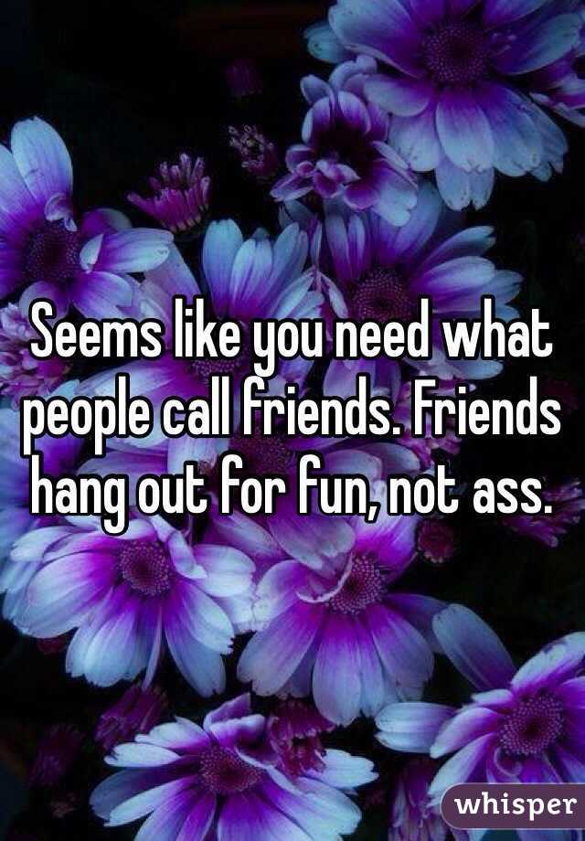 Seems like you need what people call friends. Friends hang out for fun, not ass.