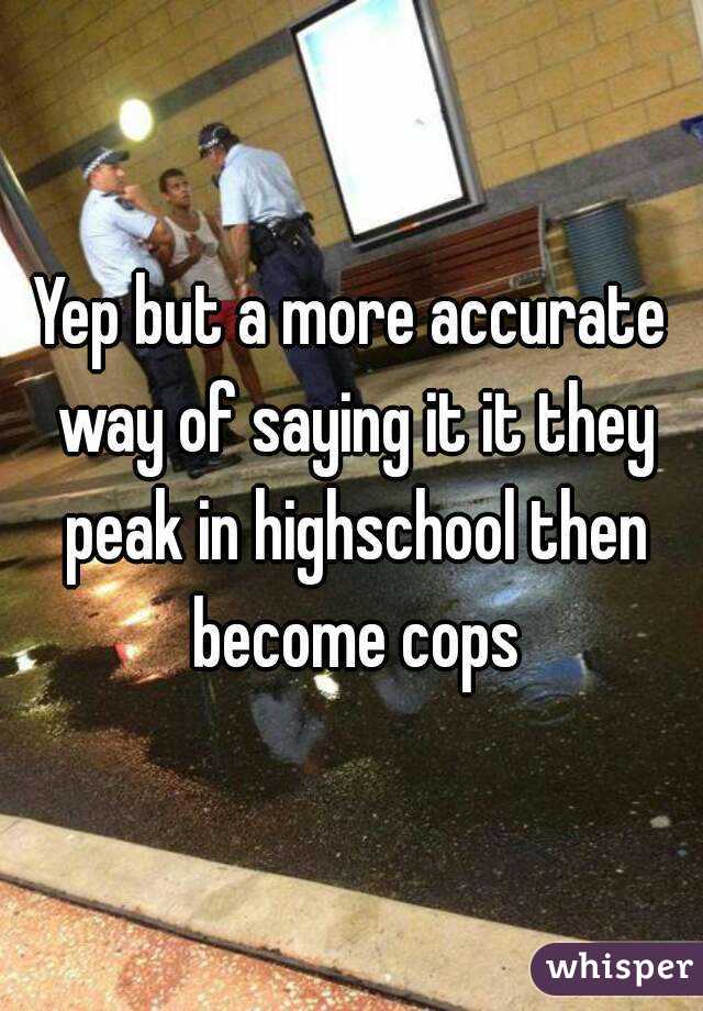 Yep but a more accurate way of saying it it they peak in highschool then become cops