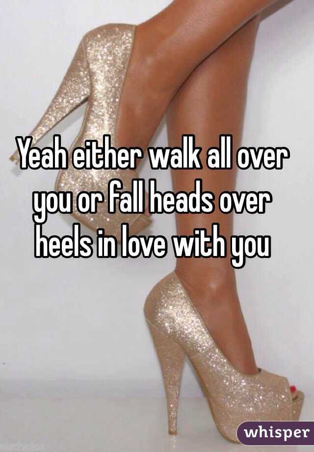 Yeah either walk all over you or fall heads over heels in love with you 