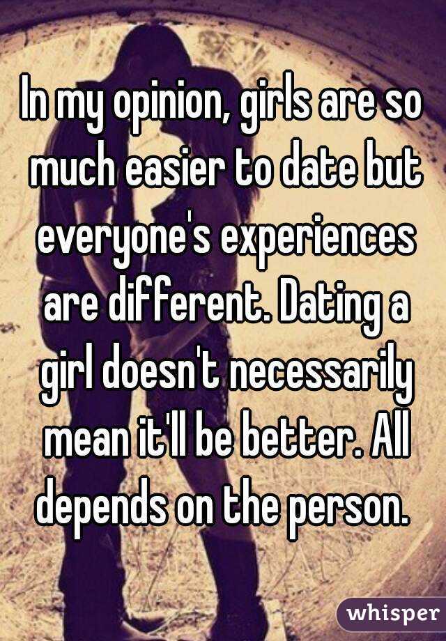 In my opinion, girls are so much easier to date but everyone's experiences are different. Dating a girl doesn't necessarily mean it'll be better. All depends on the person. 