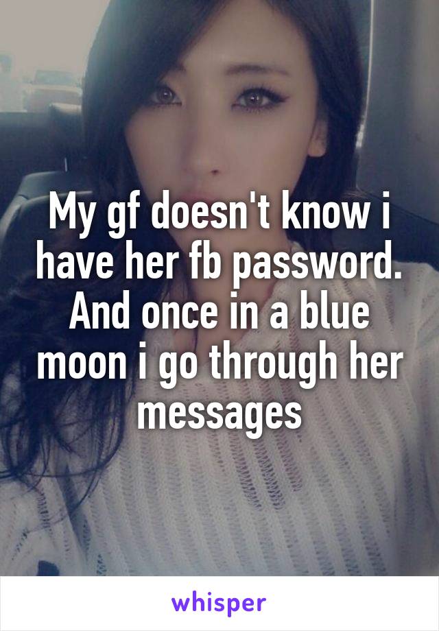 My gf doesn't know i have her fb password. And once in a blue moon i go through her messages