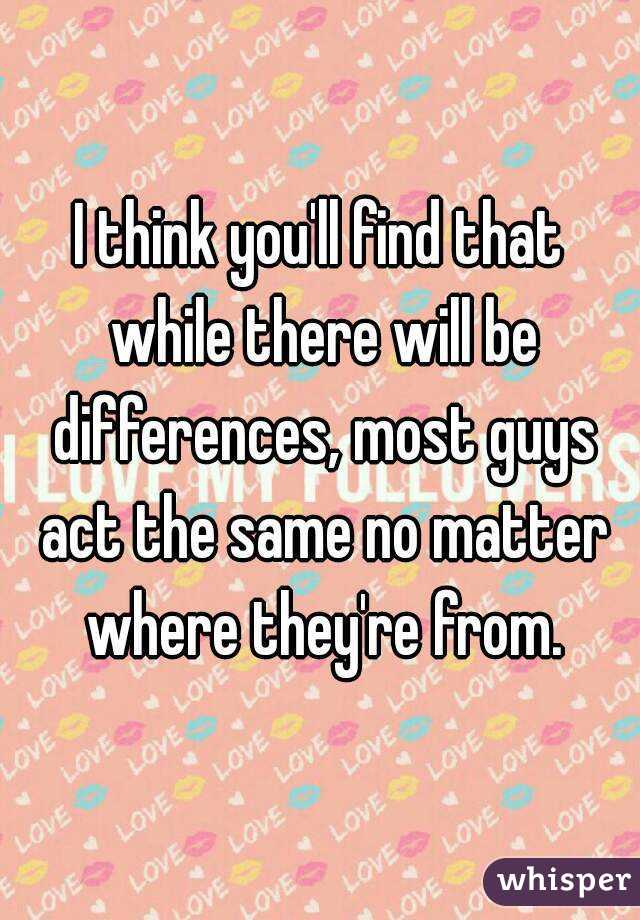 I think you'll find that while there will be differences, most guys act the same no matter where they're from.