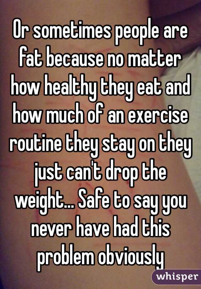 Or sometimes people are fat because no matter how healthy they eat and how much of an exercise routine they stay on they just can't drop the weight... Safe to say you never have had this problem obviously 