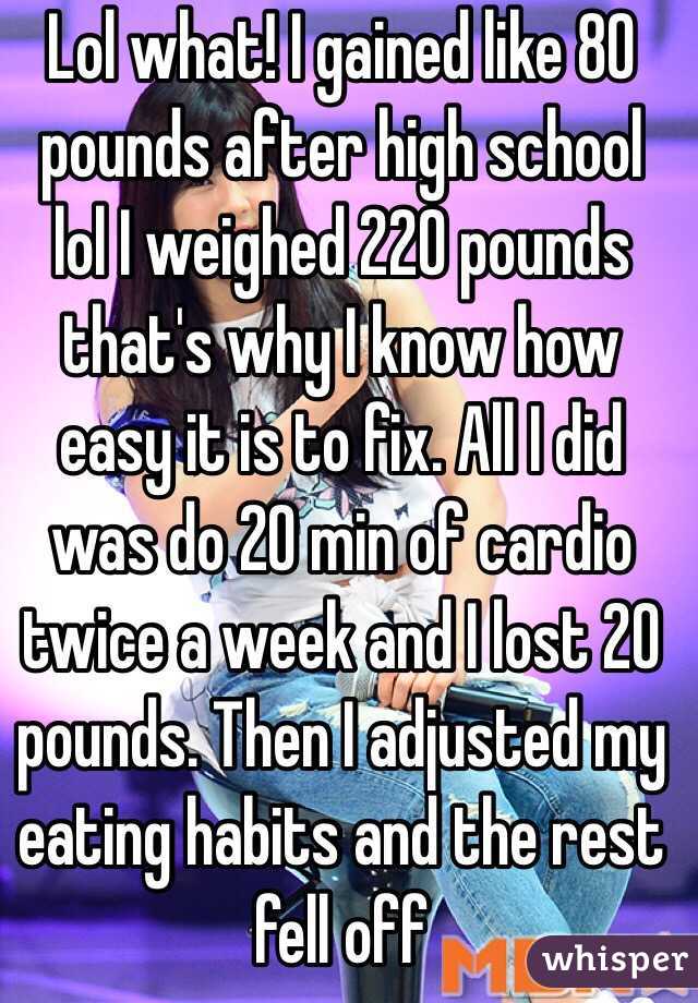 Lol what! I gained like 80 pounds after high school lol I weighed 220 pounds that's why I know how easy it is to fix. All I did was do 20 min of cardio twice a week and I lost 20 pounds. Then I adjusted my eating habits and the rest fell off 