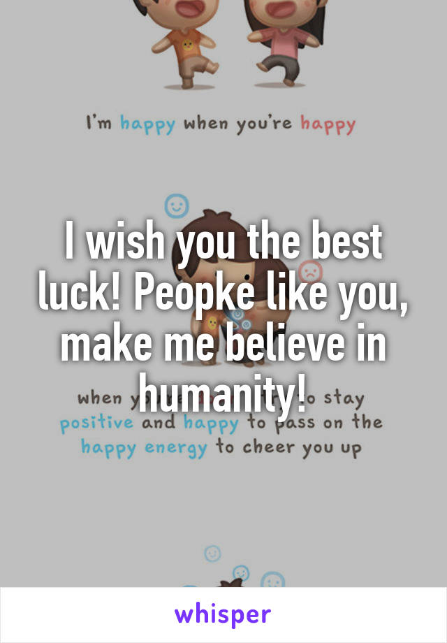 I wish you the best luck! Peopke like you, make me believe in humanity!