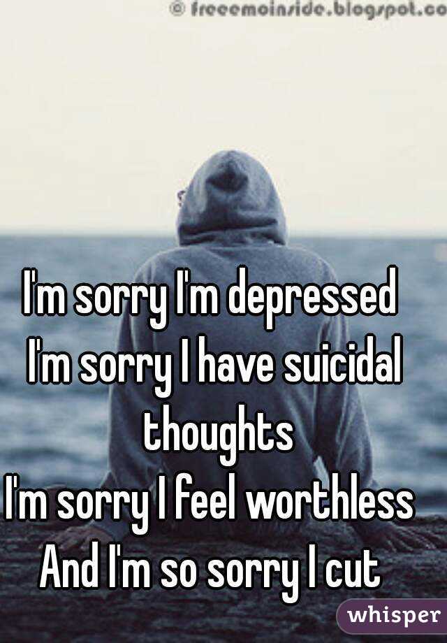 I'm sorry I'm depressed 
I'm sorry I have suicidal thoughts
I'm sorry I feel worthless 
And I'm so sorry I cut 