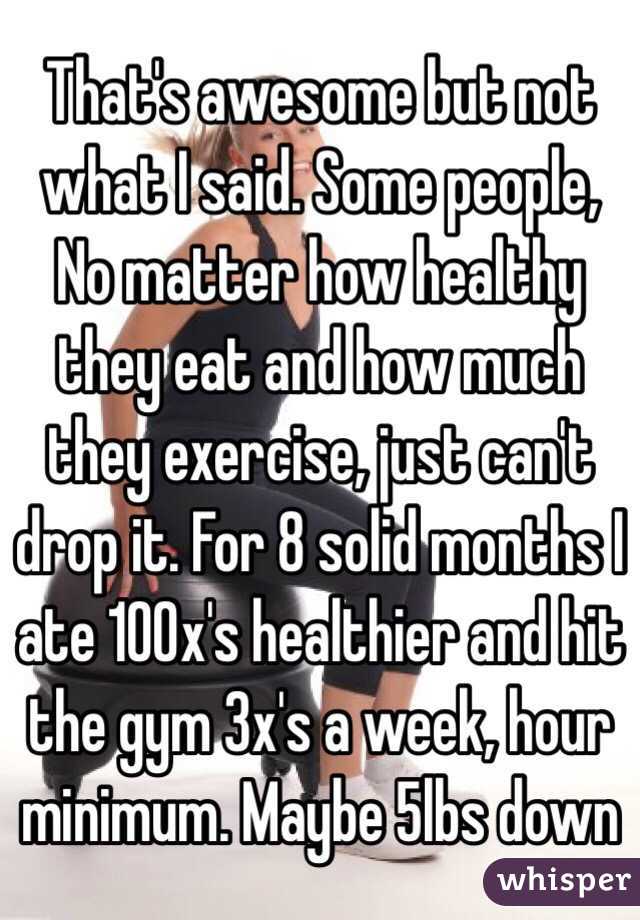 That's awesome but not what I said. Some people, No matter how healthy they eat and how much they exercise, just can't drop it. For 8 solid months I ate 100x's healthier and hit the gym 3x's a week, hour minimum. Maybe 5lbs down 