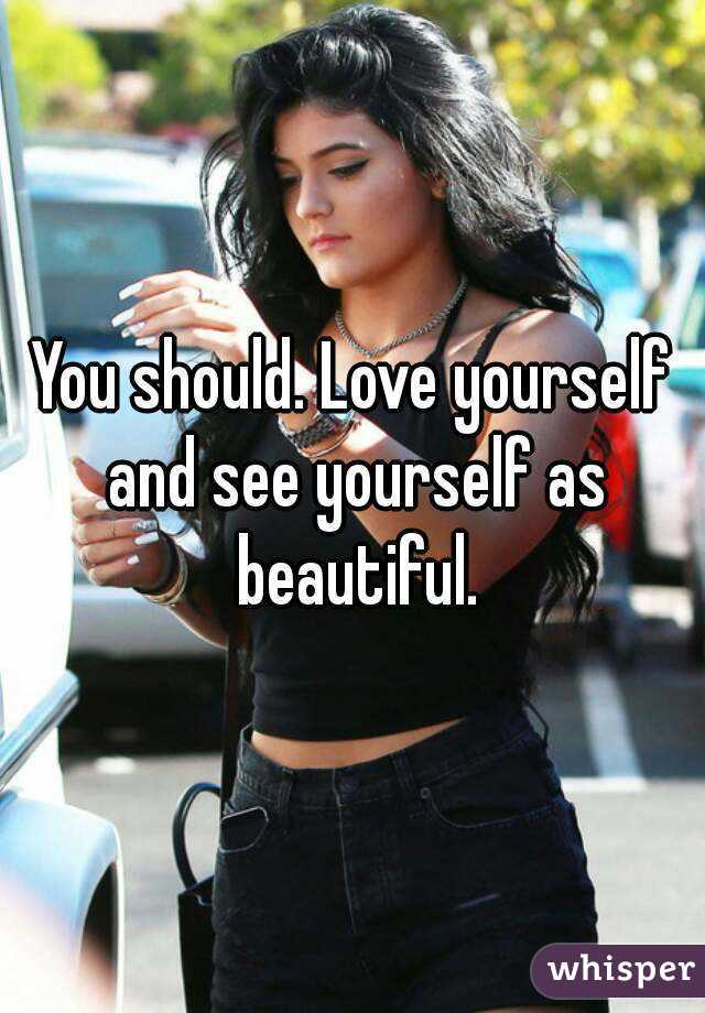 You should. Love yourself and see yourself as beautiful.
